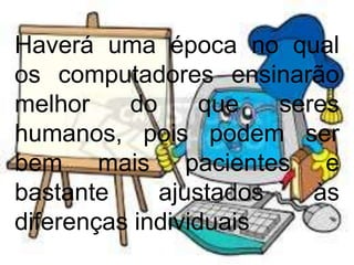 Haverá uma época no qual
os computadores ensinarão
melhor do que seres
humanos, pois podem ser
bem mais pacientes e
bastante ajustados às
diferenças individuais
 