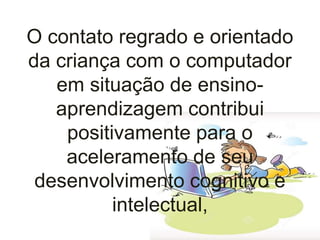 O contato regrado e orientado
da criança com o computador
em situação de ensino-
aprendizagem contribui
positivamente para o
aceleramento de seu
desenvolvimento cognitivo e
intelectual,
 