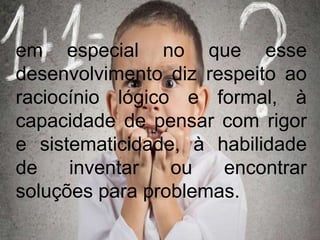 em especial no que esse
desenvolvimento diz respeito ao
raciocínio lógico e formal, à
capacidade de pensar com rigor
e sistematicidade, à habilidade
de inventar ou encontrar
soluções para problemas.
 