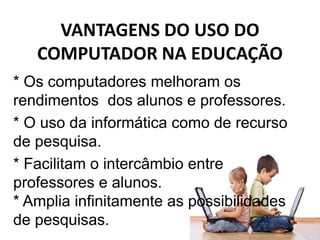 VANTAGENS DO USO DO
COMPUTADOR NA EDUCAÇÃO
* Os computadores melhoram os
rendimentos dos alunos e professores.
* O uso da informática como de recurso
de pesquisa.
* Facilitam o intercâmbio entre
professores e alunos.
* Amplia infinitamente as possibilidades
de pesquisas.
 
