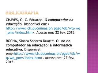 CHAVES, O. C. Eduardo. O computador na
educação. Disponível em:<
http://www.ich.pucminas.br/pged/db/wq/wq
_pmv/index.htm>. Acesso em: 22 fev. 2015.
ROCHA, Sinara Socorro Duarte. O uso do
computador na educação: a informática
educativa. Disponível
em:<http://www.ich.pucminas.br/pged/db/w
q/wq_pmv/index.htm>. Acesso em: 22 fev.
2015.
 