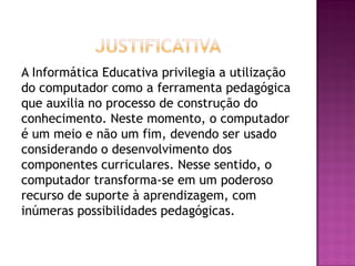 A Informática Educativa privilegia a utilização
do computador como a ferramenta pedagógica
que auxilia no processo de construção do
conhecimento. Neste momento, o computador
é um meio e não um fim, devendo ser usado
considerando o desenvolvimento dos
componentes curriculares. Nesse sentido, o
computador transforma-se em um poderoso
recurso de suporte à aprendizagem, com
inúmeras possibilidades pedagógicas.
 