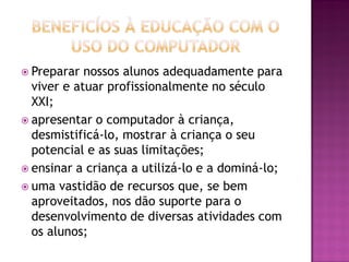  Preparar nossos alunos adequadamente para
viver e atuar profissionalmente no século
XXI;
 apresentar o computador à criança,
desmistificá-lo, mostrar à criança o seu
potencial e as suas limitações;
 ensinar a criança a utilizá-lo e a dominá-lo;
 uma vastidão de recursos que, se bem
aproveitados, nos dão suporte para o
desenvolvimento de diversas atividades com
os alunos;
 