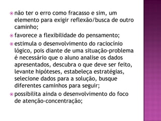 não ter o erro como fracasso e sim, um
elemento para exigir reflexão/busca de outro
caminho;
 favorece a flexibilidade do pensamento;
 estimula o desenvolvimento do raciocínio
lógico, pois diante de uma situação-problema
é necessário que o aluno analise os dados
apresentados, descubra o que deve ser feito,
levante hipóteses, estabeleça estratégias,
selecione dados para a solução, busque
diferentes caminhos para seguir;
 possibilita ainda o desenvolvimento do foco
de atenção-concentração;
 
