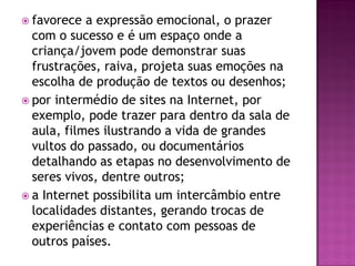  favorece a expressão emocional, o prazer
com o sucesso e é um espaço onde a
criança/jovem pode demonstrar suas
frustrações, raiva, projeta suas emoções na
escolha de produção de textos ou desenhos;
 por intermédio de sites na Internet, por
exemplo, pode trazer para dentro da sala de
aula, filmes ilustrando a vida de grandes
vultos do passado, ou documentários
detalhando as etapas no desenvolvimento de
seres vivos, dentre outros;
 a Internet possibilita um intercâmbio entre
localidades distantes, gerando trocas de
experiências e contato com pessoas de
outros países.
 