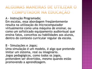 A - Instrução Programada;
Em escolas, essa abordagem freqüentemente
resulta na utilização do microcomputador
virtualmente como uma máquina de ensinar, ou
como um sofisticado equipamento audiovisual que
ensina fatos, conceitos ou habilidades aos alunos,
dentro do contexto curricular regular da escola.
B - Simulações e Jogos;
Uma simulação é um modelo, é algo que pretende
imitar um sistema, real ou imaginário.
Jogos pedagógicos, como todos os jogos,
pretendem ser divertidos, mesmo quando estão
promovendo a aprendizagem.
 