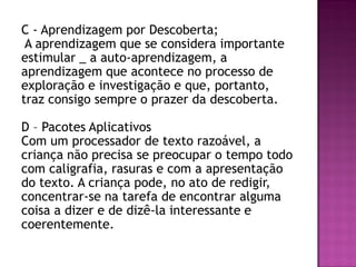 C - Aprendizagem por Descoberta;
A aprendizagem que se considera importante
estimular _ a auto-aprendizagem, a
aprendizagem que acontece no processo de
exploração e investigação e que, portanto,
traz consigo sempre o prazer da descoberta.
D – Pacotes Aplicativos
Com um processador de texto razoável, a
criança não precisa se preocupar o tempo todo
com caligrafia, rasuras e com a apresentação
do texto. A criança pode, no ato de redigir,
concentrar-se na tarefa de encontrar alguma
coisa a dizer e de dizê-la interessante e
coerentemente.
 