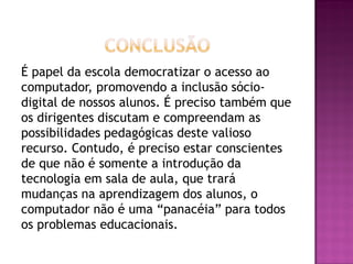 É papel da escola democratizar o acesso ao
computador, promovendo a inclusão sócio-
digital de nossos alunos. É preciso também que
os dirigentes discutam e compreendam as
possibilidades pedagógicas deste valioso
recurso. Contudo, é preciso estar conscientes
de que não é somente a introdução da
tecnologia em sala de aula, que trará
mudanças na aprendizagem dos alunos, o
computador não é uma “panacéia” para todos
os problemas educacionais.
 