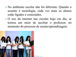  No ambiente escolar não foi diferente. Quando o
assunto é tecnologia, cada vez mais os alunos
estão ligados e conectados.
 O uso da internet nas escolas hoje em dia, se
tornou um meio de auxiliar o professor, no
momento do processo de ensino/aprendizagem.
 