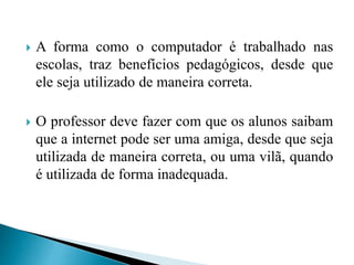  A forma como o computador é trabalhado nas
escolas, traz benefícios pedagógicos, desde que
ele seja utilizado de maneira correta.
 O professor deve fazer com que os alunos saibam
que a internet pode ser uma amiga, desde que seja
utilizada de maneira correta, ou uma vilã, quando
é utilizada de forma inadequada.
 
