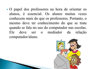  O papel dos professores na hora de orientar os
alunos, é essencial. Os alunos muitas vezes
conhecem mais do que os professores. Portanto, o
mesmo deve ter conhecimento do que se trata
quando se fala no uso do computador nas escolas.
Ele deve ser o mediador da relação
computador/aluno.
 
