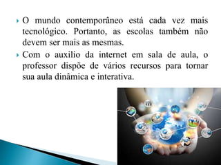  O mundo contemporâneo está cada vez mais
tecnológico. Portanto, as escolas também não
devem ser mais as mesmas.
 Com o auxilio da internet em sala de aula, o
professor dispõe de vários recursos para tornar
sua aula dinâmica e interativa.
 