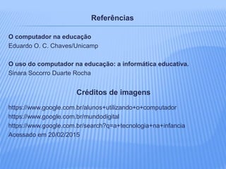Referências
O computador na educação
Eduardo O. C. Chaves/Unicamp
O uso do computador na educação: a informática educativa.
Sinara Socorro Duarte Rocha
Créditos de imagens
https://www.google.com.br/alunos+utilizando+o+computador
https://www.google.com.br/mundodigital
https://www.google.com.br/search?q=a+tecnologia+na+infancia
Acessado em 20/02/2015
 