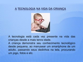 A tecnologia está cada vez presente na vida das
crianças desde a mais tenra idade.
A criança demonstra seu conhecimento tecnológico
desde pequena, ao manusear um smartphone de um
adulto, passando seus dedinhos na tela, procurando
um jogo, fotos e etc.
 