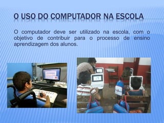 O computador deve ser utilizado na escola, com o
objetivo de contribuir para o processo de ensino
aprendizagem dos alunos.
 