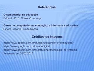 Referências
O computador na educação
Eduardo O. C. Chaves/Unicamp
O uso do computador na educação: a informática educativa.
Sinara Socorro Duarte Rocha
Créditos de imagens
https://www.google.com.br/alunos+utilizando+o+computador
https://www.google.com.br/mundodigital
https://www.google.com.br/search?q=a+tecnologia+na+infancia
Acessado em 20/02/2015
 