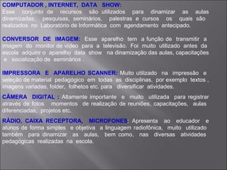 COMPUTADOR , INTERNET,  DATA  SHOW: Esse  conjunto de  recursos  são utilizados  para  dinamizar  as  aulas dinamizadas,  pesquisas, seminários,  palestras e cursos  os  quais são  realizados  no  Laboratório de Informática  com  agendamento  antecipado. CONVERSOR  DE  IMAGEM:  Esse  aparelho  tem  a função de  transmitir  a  imagem  do  monitor de vídeo  para  a  televisão.  Foi  muito  utilizado  antes  da  escola  adquirir o  aparelho  data  show  na dinamização das aulas, capacitações  e  socialização de  seminários . IMPRESSORA  E  APARELHO SCANNER:  Muito utilizado  na  impressão  e  seleção de material  pedagógico  em  todas  as  disciplinas,  por exemplo  textos , imagens variadas, folder,  folhetos etc. para  diversificar  atividades. CÂMERA  DIGITAL :  Altamente importante  e  muito  utilizada  para registrar através de fotos  momentos  de realização de reuniões, capacitações,  aulas  diferenciadas,  projetos etc. RÁDIO, CAIXA RECEPTORA,  MICROFONES : Apresenta  ao  educador  e alunos de forma simples  e objetiva  a linguagem radiofônica,  muito  utilizado  também  para dinamizar  as  aulas,  bem como,  nas  diversas  atividades  pedagógicas  realizadas  na  escola. 