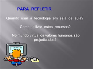 PARA  REFLETIR Quando  usar  a  tecnologia  em  sala  de  aula?  Como  utilizar  estes  recursos?  No mundo virtual os valores humanos são prejudicados?  
