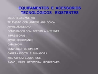 EQUIPAMENTOS E ACESSORIOS
        TECNOLÓGICOS EXISTENTES
BIBLIOTECA E ACERVO
TELEVISÃO COM ANTENA ANALÓGICA
APARELHO DE DVD
COMPUTADOR COM ACESSO A INTERNET
IMPRESSORAS
APARELHO SCANNER
DATA SHOW
CONVERSOR DE IMAGEM
CÂMERA DIGITAL E FILMADORA
KITS CDROM EDUCATIVOS
RÁDIO , CAIXA RECPTORA, MICROFONES
 