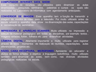 COMPUTADOR , INTERNET, DATA SHOW:
Esse conjunto de recursos são utilizados para dinamizar as aulas
dinamizadas, pesquisas, seminários, palestras e cursos os quais são
realizados no Laboratório de Informática com agendamento antecipado.

CONVERSOR DE IMAGEM: Esse aparelho tem a função de transmitir a
imagem do monitor de vídeo para a televisão. Foi muito utilizado antes da
escola adquirir o aparelho data show na dinamização das aulas, capacitações
e socialização de seminários .

IMPRESSORA E APARELHO SCANNER: Muito utilizado na impressão e
seleção de material pedagógico em todas as disciplinas, por exemplo textos ,
imagens variadas, folder, folhetos etc. para diversificar atividades.
CÂMERA DIGITAL : Altamente importante e muito utilizada para registrar
através de fotos momentos de realização de reuniões, capacitações, aulas
diferenciadas, projetos etc.
RÁDIO, CAIXA RECEPTORA, MICROFONES: Apresenta ao educador e
alunos de forma simples e objetiva a linguagem radiofônica, muito utilizado
também para dinamizar as aulas, bem como, nas diversas atividades
pedagógicas realizadas na escola.
 