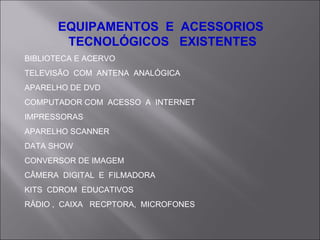 EQUIPAMENTOS  E  ACESSORIOS  TECNOLÓGICOS  EXISTENTES BIBLIOTECA E ACERVO TELEVISÃO  COM  ANTENA  ANALÓGICA APARELHO DE DVD COMPUTADOR COM  ACESSO  A  INTERNET IMPRESSORAS APARELHO SCANNER DATA SHOW CONVERSOR DE IMAGEM CÂMERA  DIGITAL  E  FILMADORA KITS  CDROM  EDUCATIVOS RÁDIO ,  CAIXA  RECPTORA,  MICROFONES 