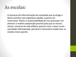 As escolas:
• O processo do informatização da sociedade que já atinge o
Brasil caminha com espantosa rapidez e parece ser
irreversível. Temos a responsabilidade de nos preocupar em
oferecer a melhor preparação possível para que os nossos
alunos, inclusive da rede pública, possam viver e atuar numa
sociedade informatizada, portanto é necessário modernizar as
escolas nesse quesito.
 