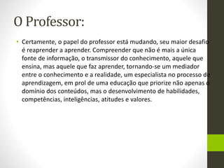 O Professor:
• Certamente, o papel do professor está mudando, seu maior desafio
é reaprender a aprender. Compreender que não é mais a única
fonte de informação, o transmissor do conhecimento, aquele que
ensina, mas aquele que faz aprender, tornando-se um mediador
entre o conhecimento e a realidade, um especialista no processo de
aprendizagem, em prol de uma educação que priorize não apenas o
domínio dos conteúdos, mas o desenvolvimento de habilidades,
competências, inteligências, atitudes e valores.
 