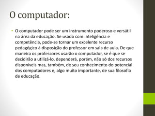 O computador:
• O computador pode ser um instrumento poderoso e versátil
na área da educação. Se usado com inteligência e
competência, pode-se tornar um excelente recurso
pedagógico à disposição do professor em sala de aula. De que
maneira os professores usarão o computador, se é que se
decidirão a utilizá-lo, dependerá, porém, não só dos recursos
disponíveis mas, também, de seu conhecimento do potencial
dos computadores e, algo muito importante, de sua filosofia
de educação.
 