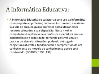 A Informática Educativa:
• A Informática Educativa se caracteriza pelo uso da informática
como suporte ao professor, como um instrumento a mais em
sua sala de aula, no qual o professor possa utilizar esses
recursos colocados a sua disposição. Nesse nível, o
computador é explorado pelo professor especialista em sua
potencialidade e capacidade, tornando possível simular,
praticar ou vivenciar situações, podendo até sugerir
conjecturas abstratas, fundamentais a compreensão de um
conhecimento ou modelo de conhecimento que se está
construindo. (BORGES, 1999: 136).
 