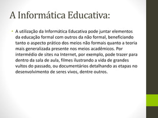 A Informática Educativa:
• A utilização da Informática Educativa pode juntar elementos
da educação formal com outros da não formal, beneficiando
tanto o aspecto prático dos meios não formais quanto a teoria
mais generalizada presente nos meios acadêmicos. Por
intermédio de sites na Internet, por exemplo, pode trazer para
dentro da sala de aula, filmes ilustrando a vida de grandes
vultos do passado, ou documentários detalhando as etapas no
desenvolvimento de seres vivos, dentre outros.
 