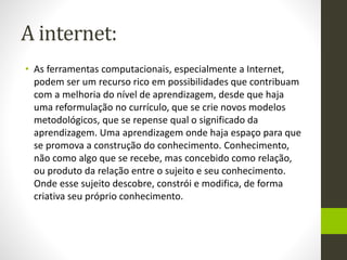 A internet:
• As ferramentas computacionais, especialmente a Internet,
podem ser um recurso rico em possibilidades que contribuam
com a melhoria do nível de aprendizagem, desde que haja
uma reformulação no currículo, que se crie novos modelos
metodológicos, que se repense qual o significado da
aprendizagem. Uma aprendizagem onde haja espaço para que
se promova a construção do conhecimento. Conhecimento,
não como algo que se recebe, mas concebido como relação,
ou produto da relação entre o sujeito e seu conhecimento.
Onde esse sujeito descobre, constrói e modifica, de forma
criativa seu próprio conhecimento.
 
