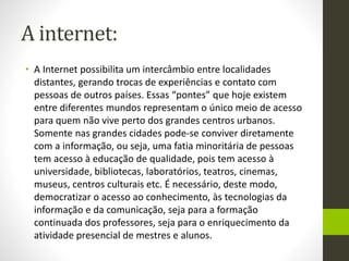 A internet:
• A Internet possibilita um intercâmbio entre localidades
distantes, gerando trocas de experiências e contato com
pessoas de outros países. Essas “pontes” que hoje existem
entre diferentes mundos representam o único meio de acesso
para quem não vive perto dos grandes centros urbanos.
Somente nas grandes cidades pode-se conviver diretamente
com a informação, ou seja, uma fatia minoritária de pessoas
tem acesso à educação de qualidade, pois tem acesso à
universidade, bibliotecas, laboratórios, teatros, cinemas,
museus, centros culturais etc. É necessário, deste modo,
democratizar o acesso ao conhecimento, às tecnologias da
informação e da comunicação, seja para a formação
continuada dos professores, seja para o enriquecimento da
atividade presencial de mestres e alunos.
 