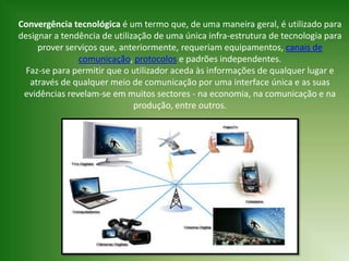 Convergência tecnológica é um termo que, de uma maneira geral, é utilizado para
designar a tendência de utilização de uma única infra-estrutura de tecnologia para
     prover serviços que, anteriormente, requeriam equipamentos, canais de
               comunicação, protocolos e padrões independentes.
  Faz-se para permitir que o utilizador aceda às informações de qualquer lugar e
   através de qualquer meio de comunicação por uma interface única e as suas
 evidências revelam-se em muitos sectores - na economia, na comunicação e na
                              produção, entre outros.
 