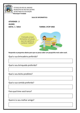 ESTADO DO RIO DE JANEIRO
MUNICÍPIO DE RIO DAS OSTRAS
SECRETARIA DE EDUCAÇÃO
Escola Municipal Trindade
SALA DE INFORMÁTICA
ATIVIDADE : 2
ALUNO:
DATA: / / 2013 TURMA: 3º/4º ANO
Responda as perguntas abaixo para que eu possa saber um pouquinho mais sobre você.
Qual a sua brincadeira preferida?
Qual o seu brinquedo preferido?
Qual o seu bicho predileto?
Qual a sua comida preferida?
Para qual time você torce?
Quem é o seu melhor amigo?
 