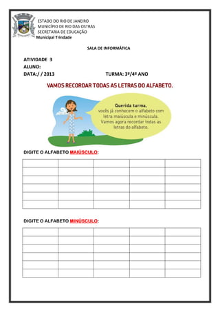 ESTADO DO RIO DE JANEIRO
MUNICÍPIO DE RIO DAS OSTRAS
SECRETARIA DE EDUCAÇÃO
Escola Municipal Trindade
SALA DE INFORMÁTICA
ATIVIDADE 3
ALUNO:
DATA:/ / 2013 TURMA: 3º/4º ANO
DIGITE O ALFABETO MAIÚSCULO:
DIGITE O ALFABETO MINÚSCULO:
 