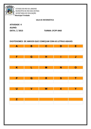 ESTADO DO RIO DE JANEIRO
MUNICÍPIO DE RIO DAS OSTRAS
SECRETARIA DE EDUCAÇÃO
Escola Municipal Trindade
SALA DE INFORMÁTICA
ATIVIDADE 4
ALUNO:
DATA: / / 2013 TURMA: 3º/4º ANO
DIGITENOMES DE AMIGOS QUE COMEÇAM COM AS LETRAS ABAIXO:
A B C D E
F G H I J
K L M N O
P Q R S T
U V W X Y
Z
 