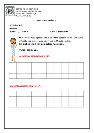 ESTADO DO RIO DE JANEIRO
MUNICÍPIO DE RIO DAS OSTRAS
SECRETARIA DE EDUCAÇÃO
Escola Municipal Trindade
SALA DE INFORMÁTICA
ATIVIDADE: 5
ALUNO:
DATA: / / 2013 TURMA: 3º/4º ANO
Vamos continuar aprendendo mais sobre as letras.Temos um outro
alfabeto que usamos para escrever,é o alfabeto cursivo.
Ele também tem letras maiúsculas e minúsculas.
VAMOS DIGITÁ-LOS!
ALFABETO CURSIVO MAIÚSCULO
ALFABETO CURSIVO MINÚSCULO
 