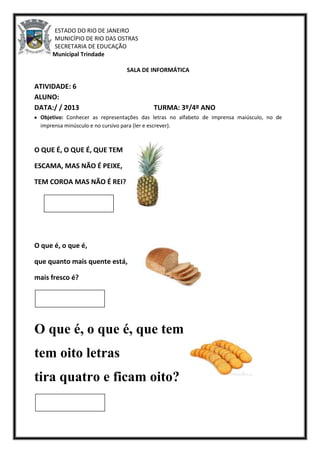ESTADO DO RIO DE JANEIRO
MUNICÍPIO DE RIO DAS OSTRAS
SECRETARIA DE EDUCAÇÃO
Escola Municipal Trindade
SALA DE INFORMÁTICA
ATIVIDADE: 6
ALUNO:
DATA:/ / 2013 TURMA: 3º/4º ANO
Objetivo: Conhecer as representações das letras no alfabeto de imprensa maiúsculo, no de
imprensa minúsculo e no cursivo para (ler e escrever).
O QUE É, O QUE É, QUE TEM
ESCAMA, MAS NÃO É PEIXE,
TEM COROA MAS NÃO É REI?
O que é, o que é,
que quanto mais quente está,
mais fresco é?
O que é, o que é, que tem
tem oito letras
tira quatro e ficam oito?
 