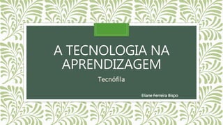A TECNOLOGIA NA
APRENDIZAGEM
Tecnófila
Eliane Ferreira Bispo
 