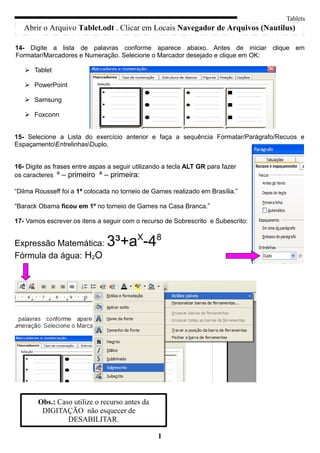 Tablets
   Abrir o Arquivo Tablet.odt . Clicar em Locais Navegador de Arquivos (Nautilus)

14- Digite a lista de palavras conforme aparece abaixo. Antes de iniciar clique em
Formatar/Marcadores e Numeração. Selecione o Marcador desejado e clique em OK:

    Tablet

    PowerPoint

    Samsung

    Foxconn


15- Selecione a Lista do exercício anterior e faça a sequência Formatar/Parágrafo/Recuos e
EspaçamentoEntrelinhasDuplo.


16- Digite as frases entre aspas a seguir utilizando a tecla ALT GR para fazer
os caracteres º – primeiro ª – primeira:

“Dilma Rousseff foi a 1ª colocada no torneio de Games realizado em Brasília.”

“Barack Obama ficou em 1º no torneio de Games na Casa Branca.”

17- Vamos escrever os itens a seguir com o recurso de Sobrescrito e Subescrito:


Expressão Matemática:           3³+aX-48
Fórmula da água: H2O




        Obs.: Caso utilize o recurso antes da
         DIGITAÇÃO não esquecer de
                 DESABILITAR.

                                                  1
 