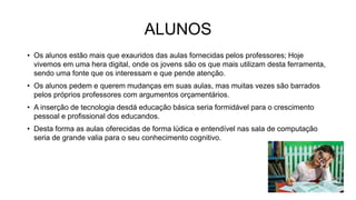 • Os alunos estão mais que exauridos das aulas fornecidas pelos professores; Hoje
vivemos em uma hera digital, onde os jovens são os que mais utilizam desta ferramenta,
sendo uma fonte que os interessam e que pende atenção.
• Os alunos pedem e querem mudanças em suas aulas, mas muitas vezes são barrados
pelos próprios professores com argumentos orçamentários.
• A inserção de tecnologia desdá educação básica seria formidável para o crescimento
pessoal e profissional dos educandos.
• Desta forma as aulas oferecidas de forma lúdica e entendível nas sala de computação
seria de grande valia para o seu conhecimento cognitivo.
ALUNOS
 