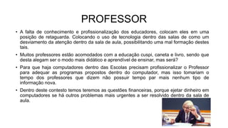 PROFESSOR
• A falta de conhecimento e profissionalização dos educadores, colocam eles em uma
posição de retaguarda. Colocando o uso de tecnologia dentro das salas de como um
desviamento da atenção dentro da sala de aula, possibilitando uma mal formação destes
tais.
• Muitos professores estão acomodados com a educação cuspi, caneta e livro, sendo que
desta alegam ser o modo mais didático e aprendível de ensinar, mas será?
• Para que haja computadores dentro das Escolas precisam profissionalizar o Professor
para adequar as programas propostos dentro do computador, mas isso tomariam o
tempo dos professores que dizem não possuir tempo par mais nenhum tipo de
informação nova.
• Dentro deste contesto temos teremos as questões financeiras, porque ejetar dinheiro em
computadores se há outros problemas mais urgentes a ser resolvido dentro da sala de
aula.
 