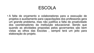 ESCOLA
• A falta de orçamento e colaboradores para a execução de
projetos e auxiliamento para capacitações dos professores gera
um grande problema, mas não justifica a falta de proatividade
dos coordenadores da instituição educacional. Sendo que
quando as atividades propostas pelos governantes são bem
vistas as olhos das Escolas , sempre terá um jeito para
elaboração do projeto.
 