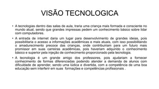 VISÃO TECNOLOGICA
• A tecnologias dentro das salas de aula, traria uma criança mais formada e consciente no
mundo atual, sendo que grandes impressas pedem um conhecimento básico sobre lidar
com computadores.
• A entrada de internet daria um lugar para desenvolvimento de grandes ideias, pois
possibilitaria o acesso a informações acadêmicas e mais atuais, com isso possibilitando
o amadurecimento precoce das crianças, onde contribuiriam para um futuro mais
promissor em suas carreiras acadêmicas, pois haveriam adquirido o conhecimento
básico e superior pela injeção de conhecimento proporcionado pela tecnologia.
• A tecnologia é um grande amigo dos professores, pois ajudariam a fornecer
conhecimento de formas diferenciadas podendo atender a demanda de alunos com
dificuldade de aprender, sendo uma lúdica e divertida, com a competência de uma boa
educação sem interferir em suas formações e competências profissionais .
 