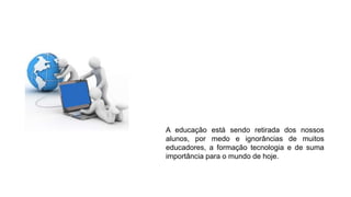 A educação está sendo retirada dos nossos
alunos, por medo e ignorâncias de muitos
educadores, a formação tecnologia e de suma
importância para o mundo de hoje.
 
