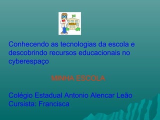 Conhecendo as tecnologias da escola e
descobrindo recursos educacionais no
cyberespaço
MINHA ESCOLA
Colégio Estadual Antonio Alencar Leão
Cursista: Francisca
 