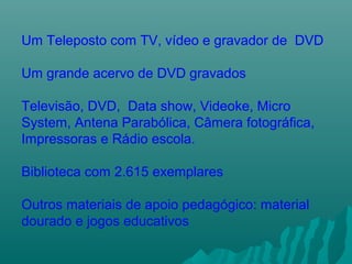 Um Teleposto com TV, vídeo e gravador de DVD
Um grande acervo de DVD gravados
Televisão, DVD, Data show, Videoke, Micro
System, Antena Parabólica, Câmera fotográfica,
Impressoras e Rádio escola.
Biblioteca com 2.615 exemplares
Outros materiais de apoio pedagógico: material
dourado e jogos educativos
 