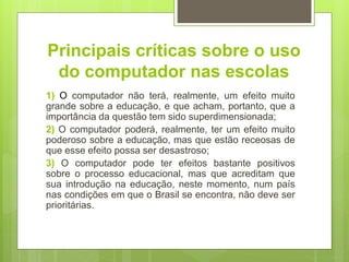 Principais críticas sobre o uso
do computador nas escolas
1) O computador não terá, realmente, um efeito muito
grande sobre a educação, e que acham, portanto, que a
importância da questão tem sido superdimensionada;
2) O computador poderá, realmente, ter um efeito muito
poderoso sobre a educação, mas que estão receosas de
que esse efeito possa ser desastroso;
3) O computador pode ter efeitos bastante positivos
sobre o processo educacional, mas que acreditam que
sua introdução na educação, neste momento, num país
nas condições em que o Brasil se encontra, não deve ser
prioritárias.
 