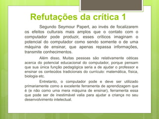 Refutações da crítica 1
Segundo Seymour Papert, ao invés de focalizarem
os efeitos culturais mais amplos que o contato com o
computador pode produzir, esses críticos imaginam o
potencial do computador como sendo somente o de uma
máquina de ensinar, que apenas repassa informações,
transmite conhecimentos.
Além disso, Muitas pessoas são relativamente céticas
acerca do potencial educacional do computador, porque pensam
que sua única função pedagógica seria a de ajudar o professor e
ensinar os conteúdos tradicionais do currículo: matemática, física,
biologia etc.
Entretanto, o computador pode e deve ser utilizado
primariamente como a excelente ferramenta de aprendizagem que
é (e não como uma mera máquina de ensinar), ferramenta essa
que pode ser de inestimável valia para ajudar a criança no seu
desenvolvimento intelectual.
 