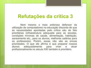 Refutações da crítica 3
Nem mesmo o mais ardoroso defensor da
utilização de computadores na educação discorda de que
as necessidades apontadas pelo crítico são de fato
prioritárias (infraestrutura adequada para as escolas,
condições mínimas de saúde, alimentação, habitação,
saneamento etc., para os alunos, melhores salários para
os professores). Porém, essas não são as únicas
prioridades. O que ele afirma é que preparar nossos
alunos adequadamente para viver e atuar
profissionalmente no século XXI também é prioritário.
 